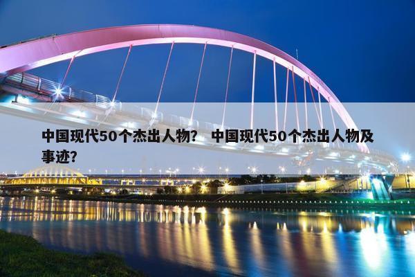 中国现代50个杰出人物？ 中国现代50个杰出人物及事迹？