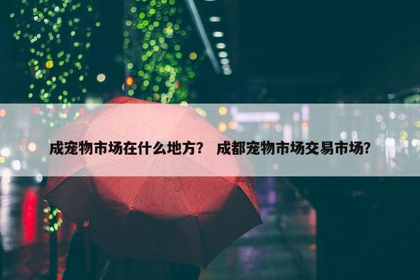 成宠物市场在什么地方？ 成都宠物市场交易市场？