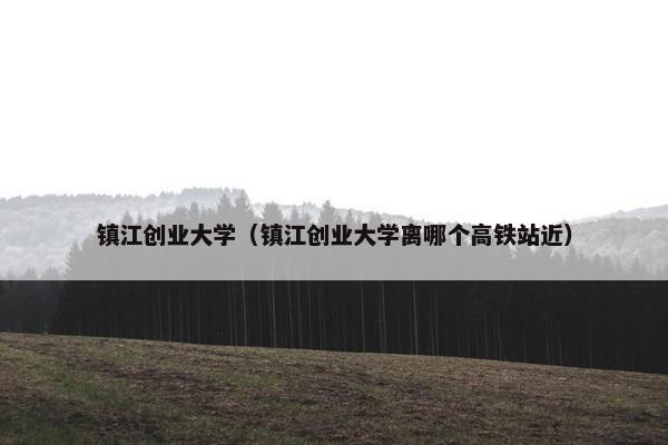镇江创业大学（镇江创业大学离哪个高铁站近）