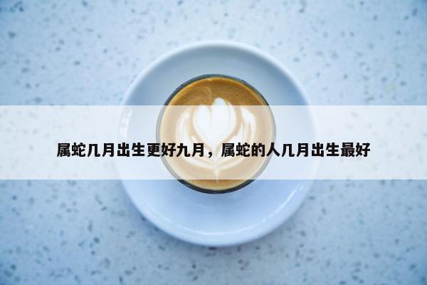 属蛇几月出生更好九月，属蛇的人几月出生最好