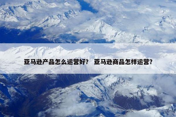 亚马逊产品怎么运营好？ 亚马逊商品怎样运营？