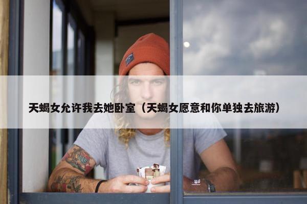 天蝎女允许我去她卧室（天蝎女愿意和你单独去旅游）