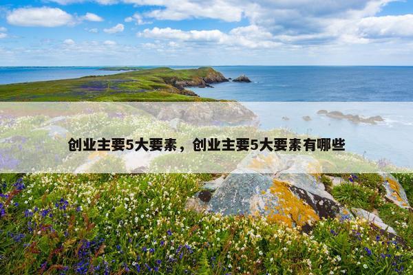创业主要5大要素，创业主要5大要素有哪些