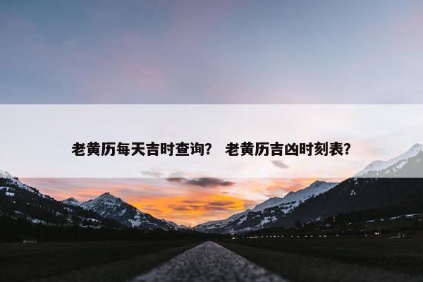 老黄历每天吉时查询？ 老黄历吉凶时刻表？