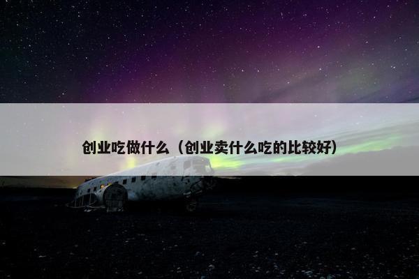 创业吃做什么（创业卖什么吃的比较好）