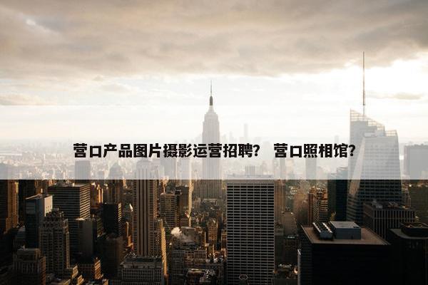 营口产品图片摄影运营招聘？ 营口照相馆？