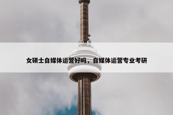 女硕士自媒体运营好吗，自媒体运营专业考研