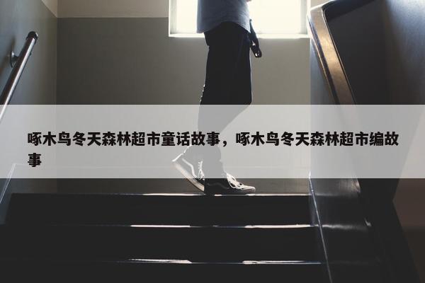 啄木鸟冬天森林超市童话故事，啄木鸟冬天森林超市编故事