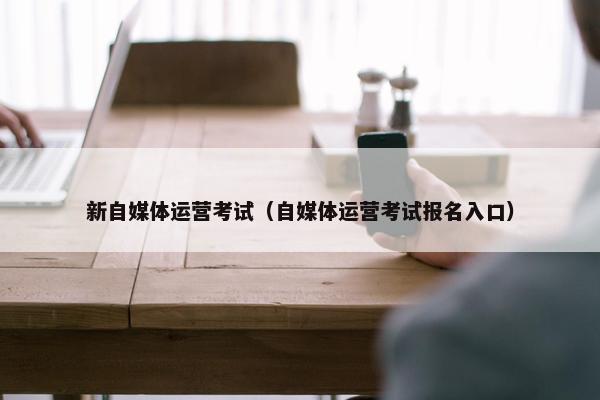 新自媒体运营考试（自媒体运营考试报名入口）