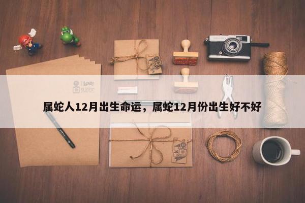 属蛇人12月出生命运，属蛇12月份出生好不好