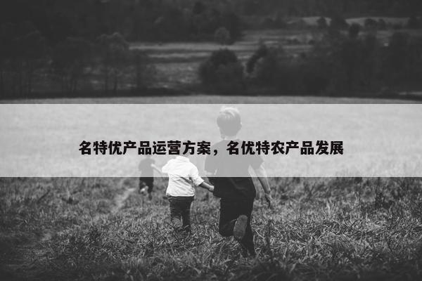 名特优产品运营方案，名优特农产品发展