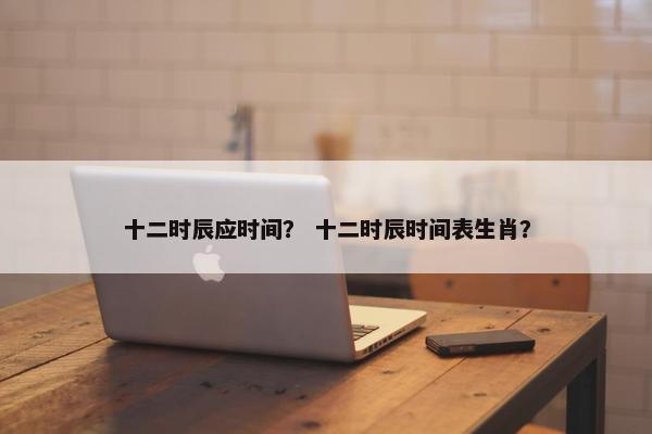 十二时辰应时间？ 十二时辰时间表生肖？