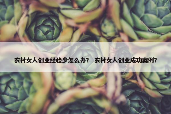 农村女人创业经验少怎么办？ 农村女人创业成功案例？