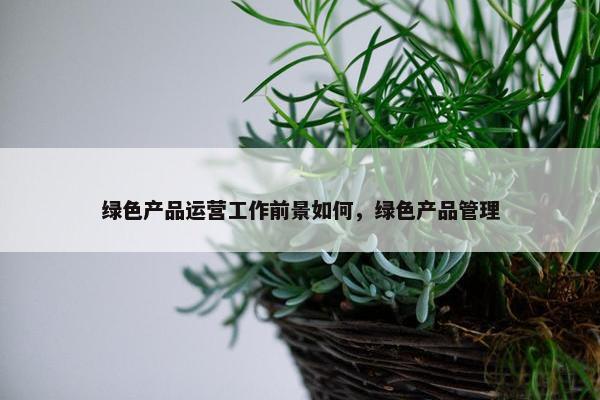 绿色产品运营工作前景如何，绿色产品管理