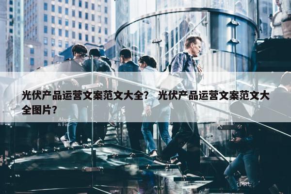 光伏产品运营文案范文大全？ 光伏产品运营文案范文大全图片？