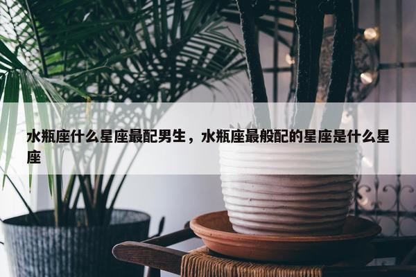 水瓶座什么星座最配男生，水瓶座最般配的星座是什么星座