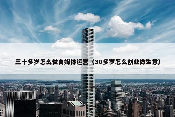 三十多岁怎么做自媒体运营（30多岁怎么创业做生意）