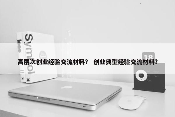 高层次创业经验交流材料？ 创业典型经验交流材料？