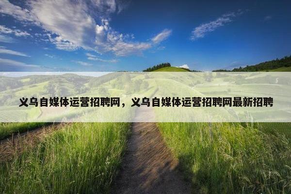 义乌自媒体运营招聘网，义乌自媒体运营招聘网最新招聘