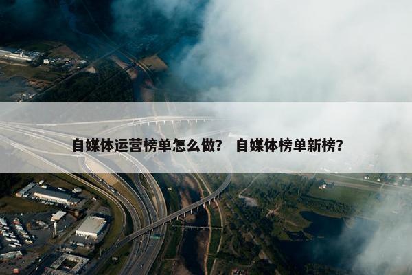 自媒体运营榜单怎么做？ 自媒体榜单新榜？