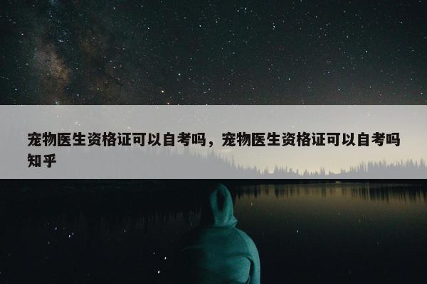 宠物医生资格证可以自考吗，宠物医生资格证可以自考吗知乎
