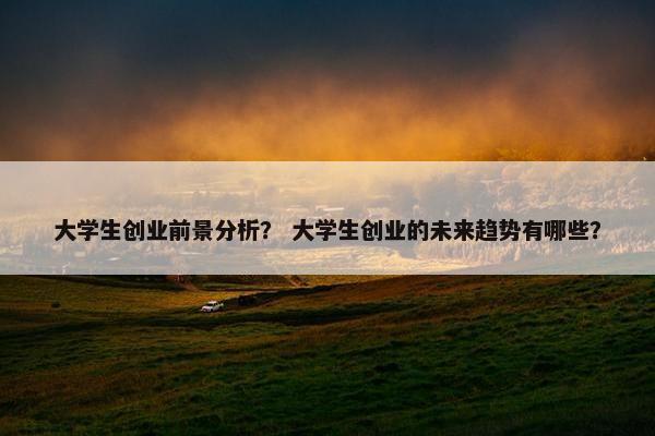 大学生创业前景分析？ 大学生创业的未来趋势有哪些？