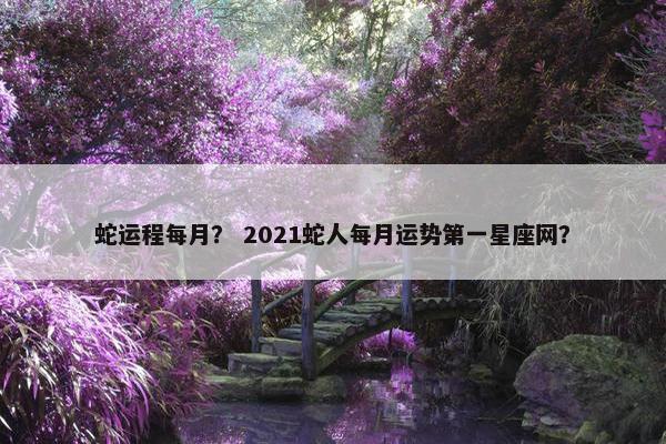 蛇运程每月？ 2021蛇人每月运势第一星座网？