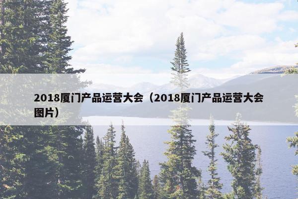 2018厦门产品运营大会（2018厦门产品运营大会图片）