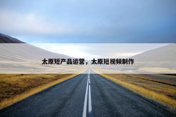 太原短产品运营，太原短视频制作