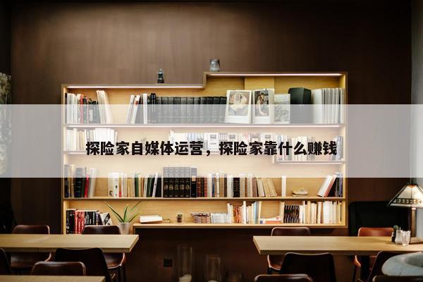探险家自媒体运营，探险家靠什么赚钱