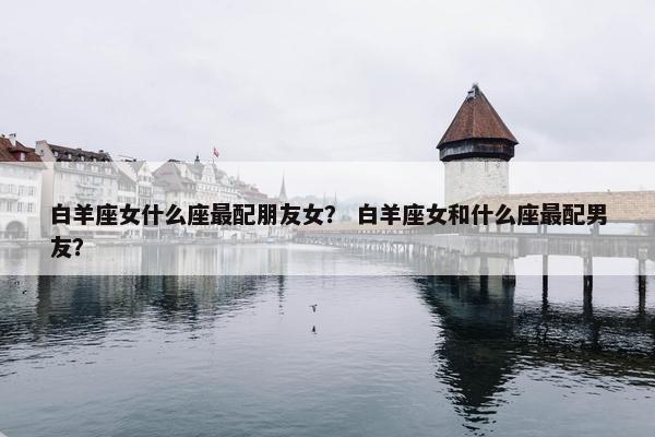白羊座女什么座最配朋友女？ 白羊座女和什么座最配男友？