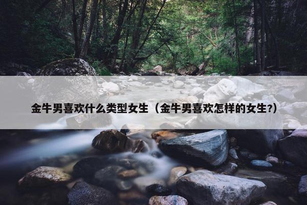 金牛男喜欢什么类型女生（金牛男喜欢怎样的女生?）