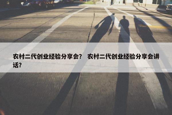 农村二代创业经验分享会？ 农村二代创业经验分享会讲话？