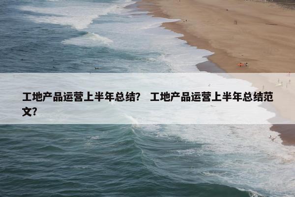 工地产品运营上半年总结？ 工地产品运营上半年总结范文？