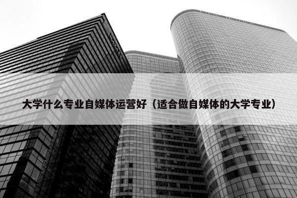 大学什么专业自媒体运营好（适合做自媒体的大学专业）