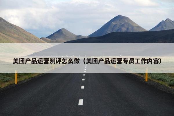美团产品运营测评怎么做（美团产品运营专员工作内容）