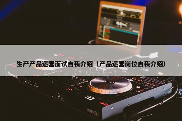 生产产品运营面试自我介绍（产品运营岗位自我介绍）