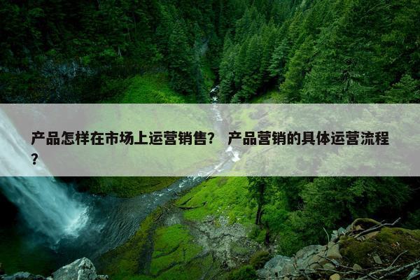 产品怎样在市场上运营销售？ 产品营销的具体运营流程？