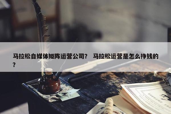 马拉松自媒体矩阵运营公司？ 马拉松运营是怎么挣钱的？
