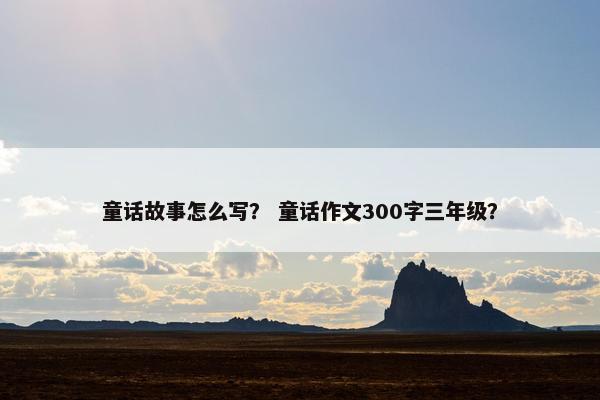 童话故事怎么写？ 童话作文300字三年级？