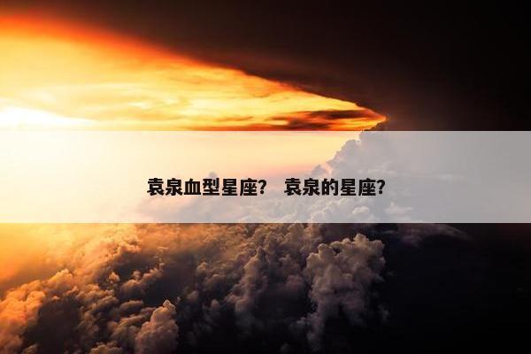 袁泉血型星座？ 袁泉的星座？