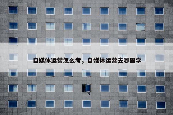 自媒体运营怎么考，自媒体运营去哪里学