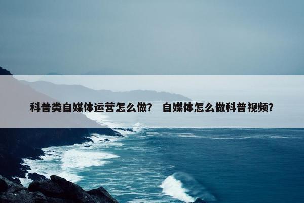 科普类自媒体运营怎么做？ 自媒体怎么做科普视频？