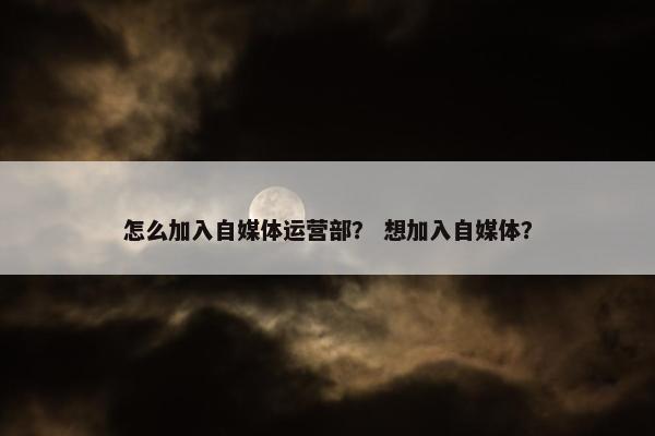 怎么加入自媒体运营部？ 想加入自媒体？