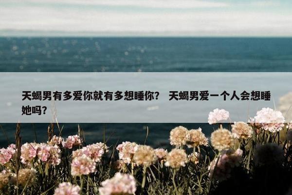 天蝎男有多爱你就有多想睡你？ 天蝎男爱一个人会想睡她吗？