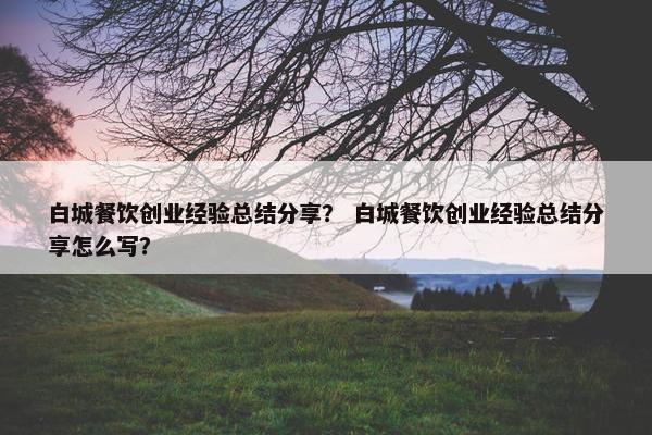 白城餐饮创业经验总结分享？ 白城餐饮创业经验总结分享怎么写？