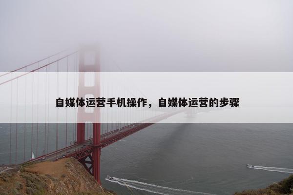 自媒体运营手机操作，自媒体运营的步骤