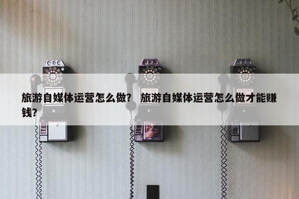 旅游自媒体运营怎么做？ 旅游自媒体运营怎么做才能赚钱？