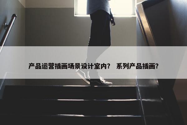 产品运营插画场景设计室内？ 系列产品插画？