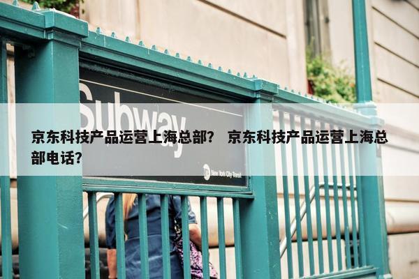 京东科技产品运营上海总部？ 京东科技产品运营上海总部电话？